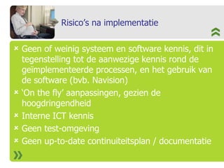Risico’s na implementatie Geen of weinig systeem en software kennis, dit in tegenstelling tot de aanwezige kennis rond de geïmplementeerde processen, en het gebruik van de software (bvb. Navision) ‘ On the fly’ aanpassingen, gezien de hoogdringendheid Interne ICT kennis Geen test-omgeving Geen up-to-date continuiteitsplan / documentatie 