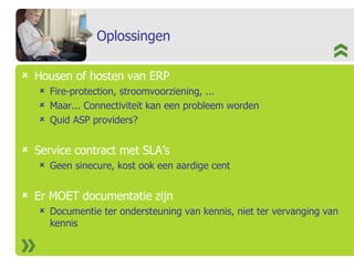 Oplossingen Housen of hosten van ERP Fire-protection, stroomvoorziening, ... Maar... Connectiviteit kan een probleem worden Quid ASP providers? Service contract met SLA’s Geen sinecure, kost ook een aardige cent Er MOET documentatie zijn Documentie ter ondersteuning van kennis, niet ter vervanging van kennis 