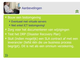 Aanbevelingen Bouw een testomgeving Eventueel met virtuele servers Niet enkel ICT testomgeving! Zorg voor het documenteren van wijzigingen Test het DRP (Disaster Recovery Plan) Sluit (indien mogelijk) een SLA contract af met een leverancier (liefst één die uw business process begrijpt). Dit is net als een omnium verzekering. 