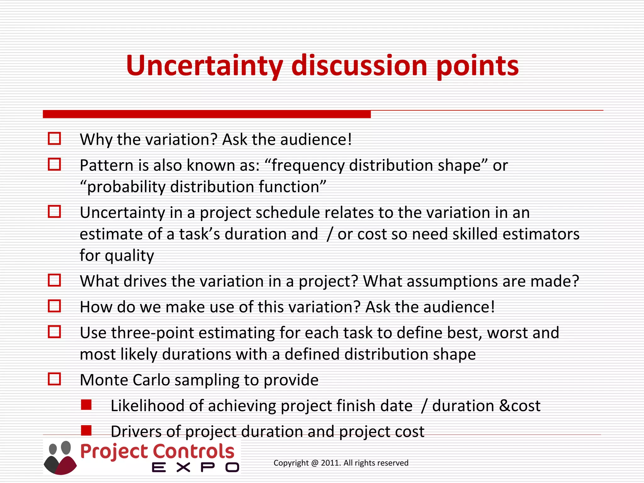 Copyright @ 2011. All rights reserved
Uncertainty discussion points
 Why the variation? Ask the audience!
 Pattern is also known as: “frequency distribution shape” or
“probability distribution function”
 Uncertainty in a project schedule relates to the variation in an
estimate of a task’s duration and / or cost so need skilled estimators
for quality
 What drives the variation in a project? What assumptions are made?
 How do we make use of this variation? Ask the audience!
 Use three-point estimating for each task to define best, worst and
most likely durations with a defined distribution shape
 Monte Carlo sampling to provide
 Likelihood of achieving project finish date / duration &cost
 Drivers of project duration and project cost
 