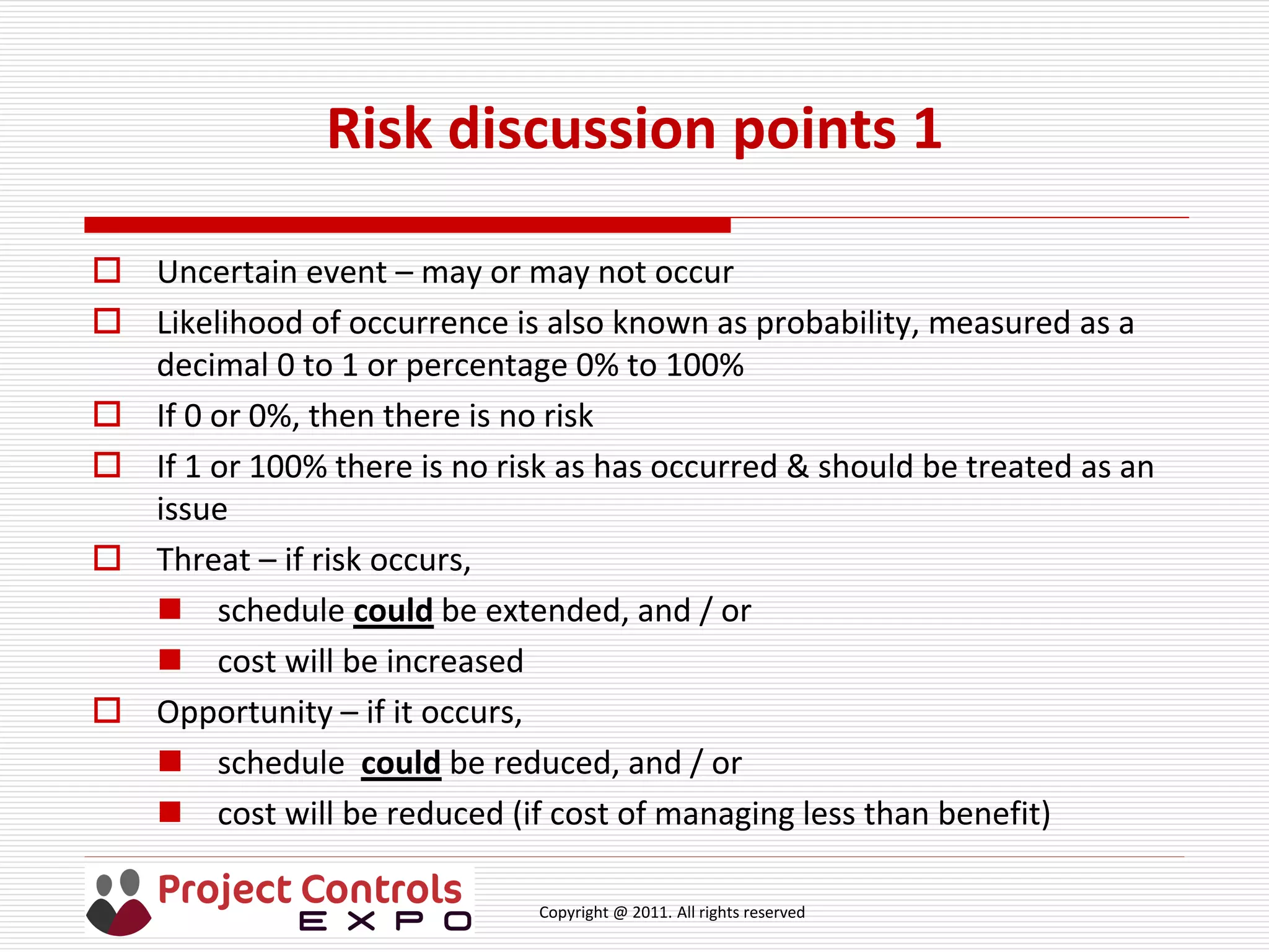 Copyright @ 2011. All rights reserved
Risk discussion points 1
 Uncertain event – may or may not occur
 Likelihood of occurrence is also known as probability, measured as a
decimal 0 to 1 or percentage 0% to 100%
 If 0 or 0%, then there is no risk
 If 1 or 100% there is no risk as has occurred & should be treated as an
issue
 Threat – if risk occurs,
 schedule could be extended, and / or
 cost will be increased
 Opportunity – if it occurs,
 schedule could be reduced, and / or
 cost will be reduced (if cost of managing less than benefit)
 