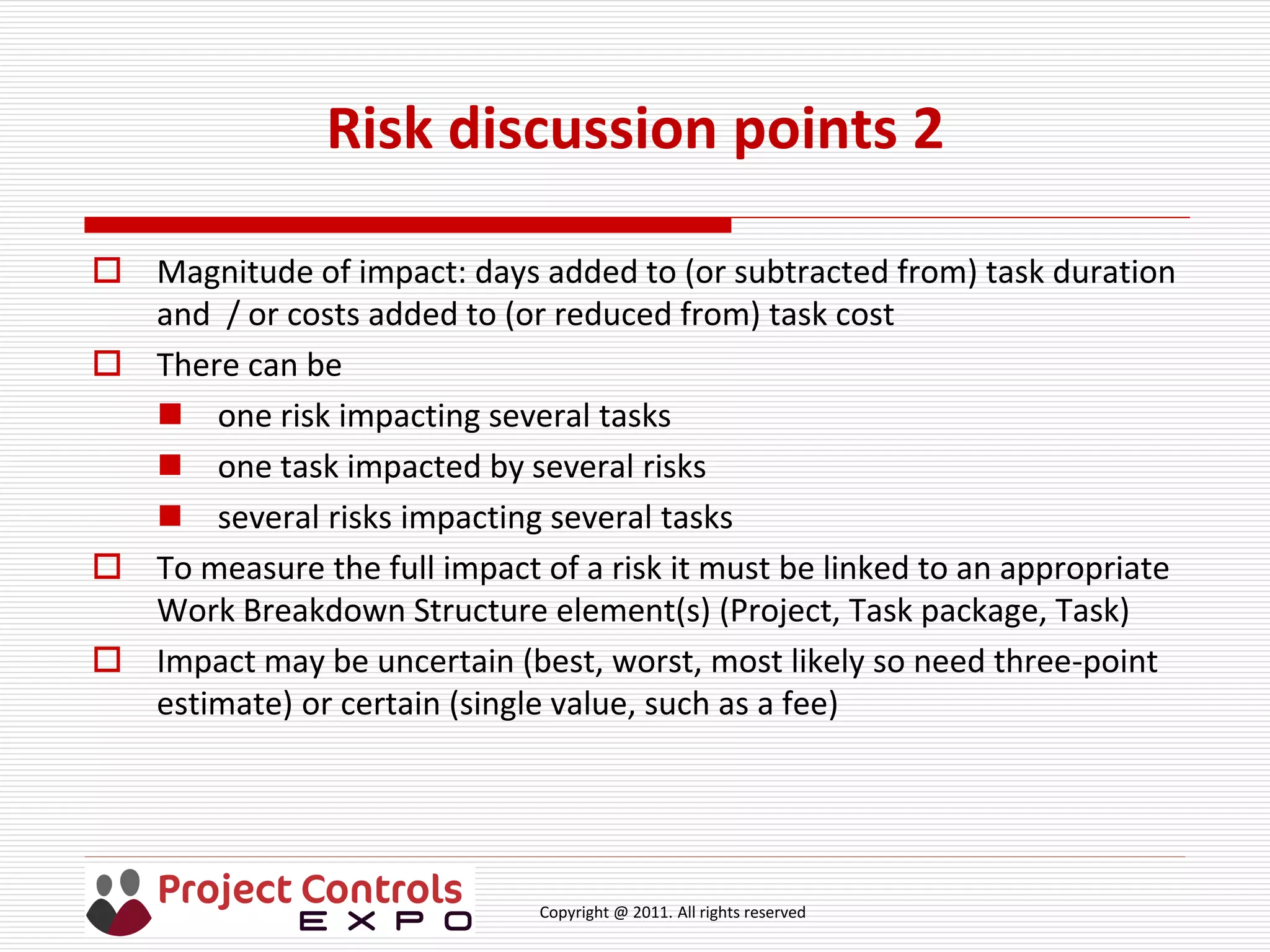 Copyright @ 2011. All rights reserved
Risk discussion points 2
 Magnitude of impact: days added to (or subtracted from) task duration
and / or costs added to (or reduced from) task cost
 There can be
 one risk impacting several tasks
 one task impacted by several risks
 several risks impacting several tasks
 To measure the full impact of a risk it must be linked to an appropriate
Work Breakdown Structure element(s) (Project, Task package, Task)
 Impact may be uncertain (best, worst, most likely so need three-point
estimate) or certain (single value, such as a fee)
 