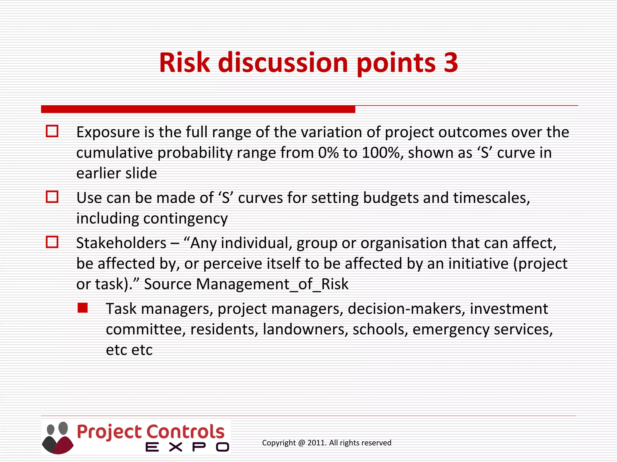 Copyright @ 2011. All rights reserved
Risk discussion points 3
 Exposure is the full range of the variation of project outcomes over the
cumulative probability range from 0% to 100%, shown as ‘S’ curve in
earlier slide
 Use can be made of ‘S’ curves for setting budgets and timescales,
including contingency
 Stakeholders – “Any individual, group or organisation that can affect,
be affected by, or perceive itself to be affected by an initiative (project
or task).” Source Management_of_Risk
 Task managers, project managers, decision-makers, investment
committee, residents, landowners, schools, emergency services,
etc etc
 