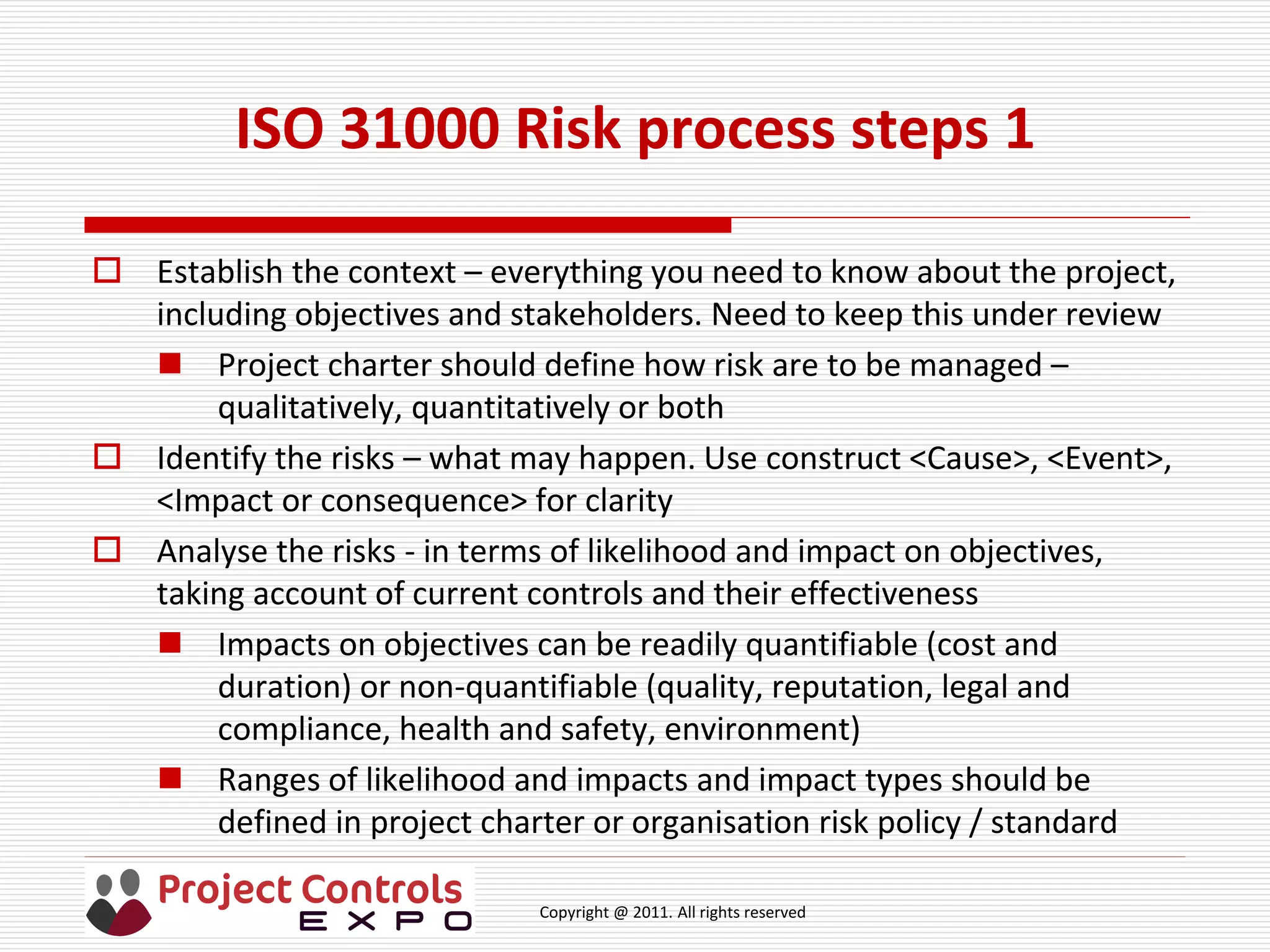 Copyright @ 2011. All rights reserved
ISO 31000 Risk process steps 1
 Establish the context – everything you need to know about the project,
including objectives and stakeholders. Need to keep this under review
 Project charter should define how risk are to be managed –
qualitatively, quantitatively or both
 Identify the risks – what may happen. Use construct <Cause>, <Event>,
<Impact or consequence> for clarity
 Analyse the risks - in terms of likelihood and impact on objectives,
taking account of current controls and their effectiveness
 Impacts on objectives can be readily quantifiable (cost and
duration) or non-quantifiable (quality, reputation, legal and
compliance, health and safety, environment)
 Ranges of likelihood and impacts and impact types should be
defined in project charter or organisation risk policy / standard
 