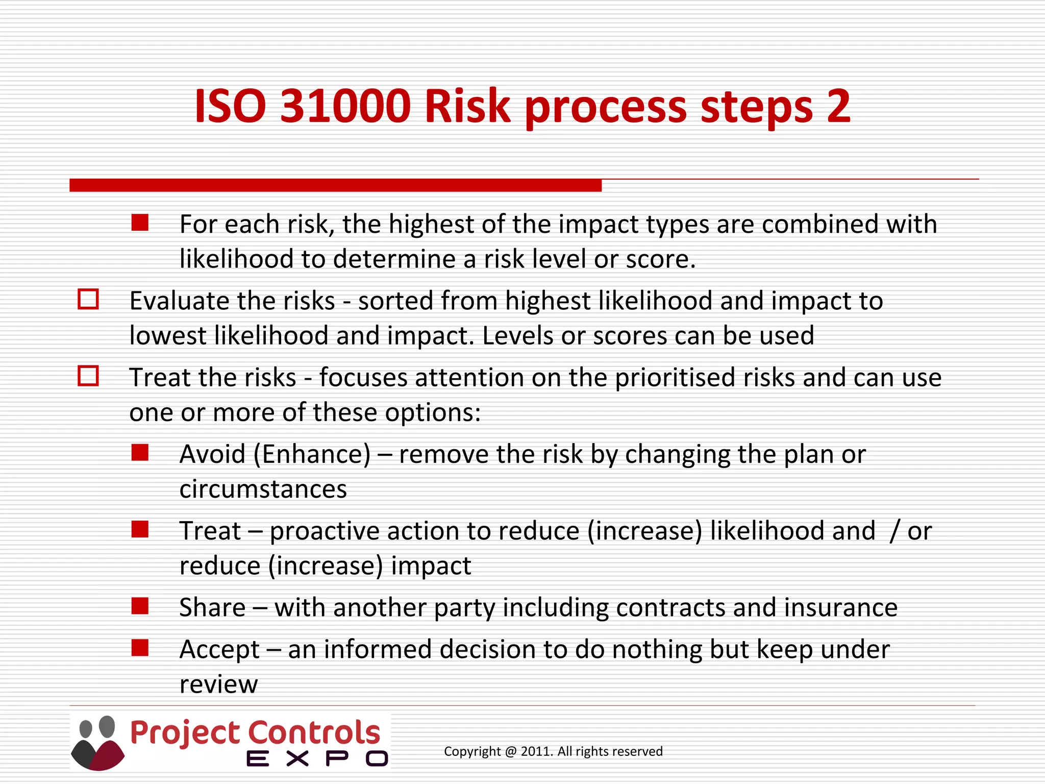 Copyright @ 2011. All rights reserved
ISO 31000 Risk process steps 2
 For each risk, the highest of the impact types are combined with
likelihood to determine a risk level or score.
 Evaluate the risks - sorted from highest likelihood and impact to
lowest likelihood and impact. Levels or scores can be used
 Treat the risks - focuses attention on the prioritised risks and can use
one or more of these options:
 Avoid (Enhance) – remove the risk by changing the plan or
circumstances
 Treat – proactive action to reduce (increase) likelihood and / or
reduce (increase) impact
 Share – with another party including contracts and insurance
 Accept – an informed decision to do nothing but keep under
review
 