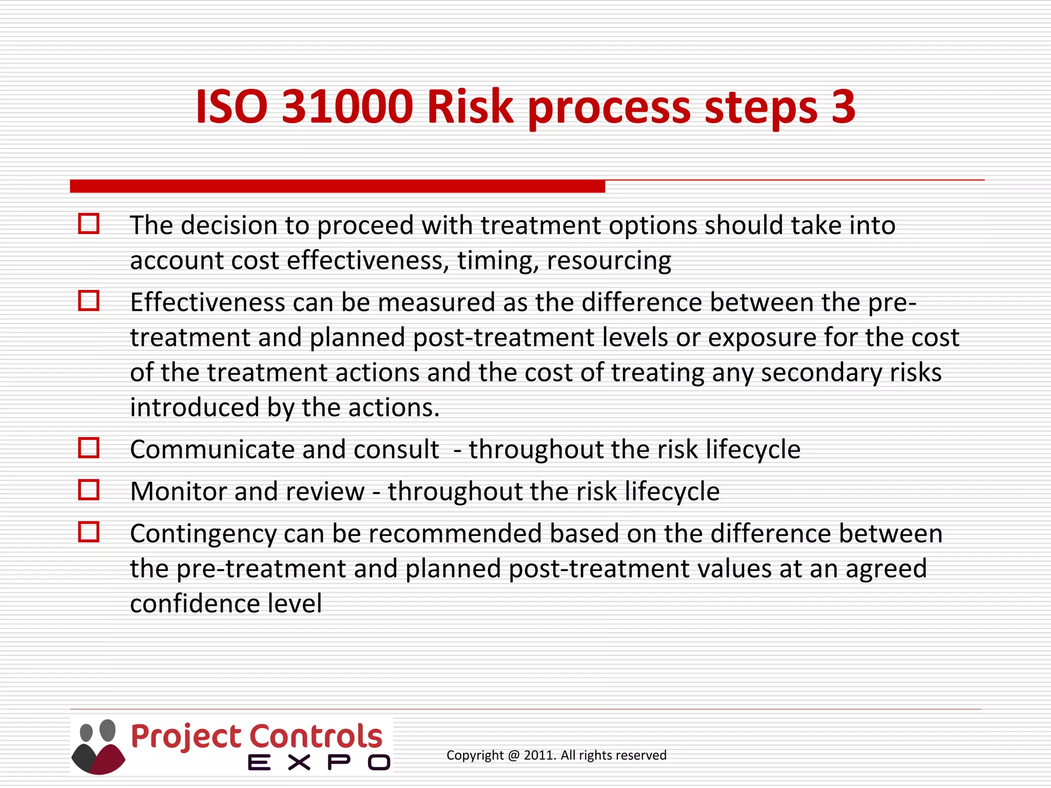 Copyright @ 2011. All rights reserved
 The decision to proceed with treatment options should take into
account cost effectiveness, timing, resourcing
 Effectiveness can be measured as the difference between the pre-
treatment and planned post-treatment levels or exposure for the cost
of the treatment actions and the cost of treating any secondary risks
introduced by the actions.
 Communicate and consult - throughout the risk lifecycle
 Monitor and review - throughout the risk lifecycle
 Contingency can be recommended based on the difference between
the pre-treatment and planned post-treatment values at an agreed
confidence level
ISO 31000 Risk process steps 3
 