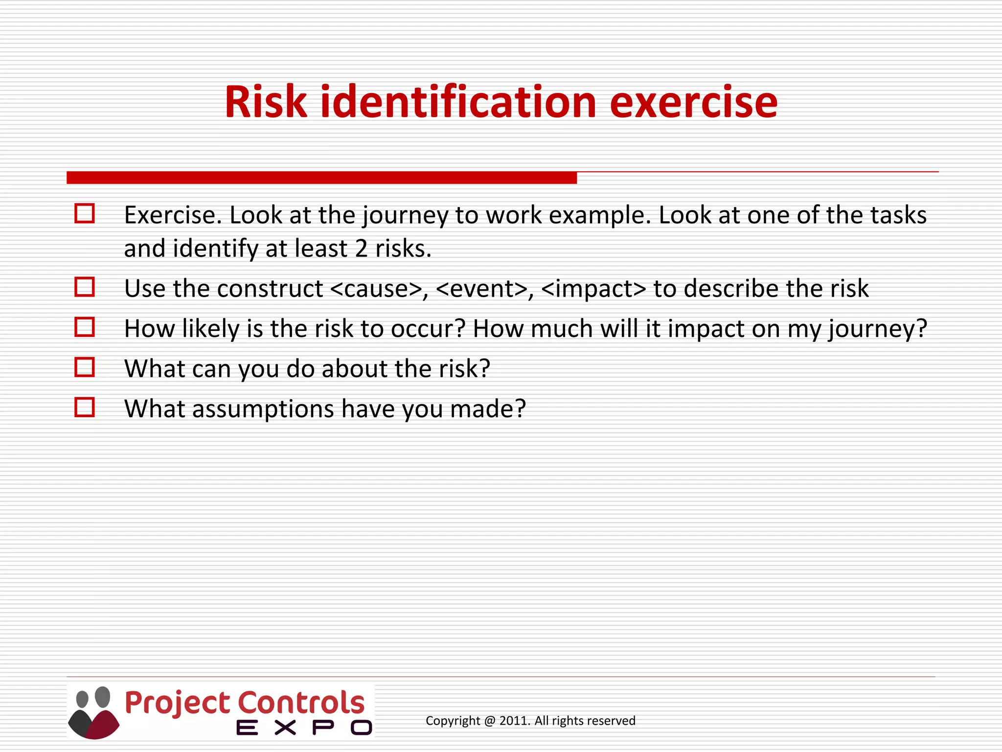 Copyright @ 2011. All rights reserved
Risk identification exercise
 Exercise. Look at the journey to work example. Look at one of the tasks
and identify at least 2 risks.
 Use the construct <cause>, <event>, <impact> to describe the risk
 How likely is the risk to occur? How much will it impact on my journey?
 What can you do about the risk?
 What assumptions have you made?
 