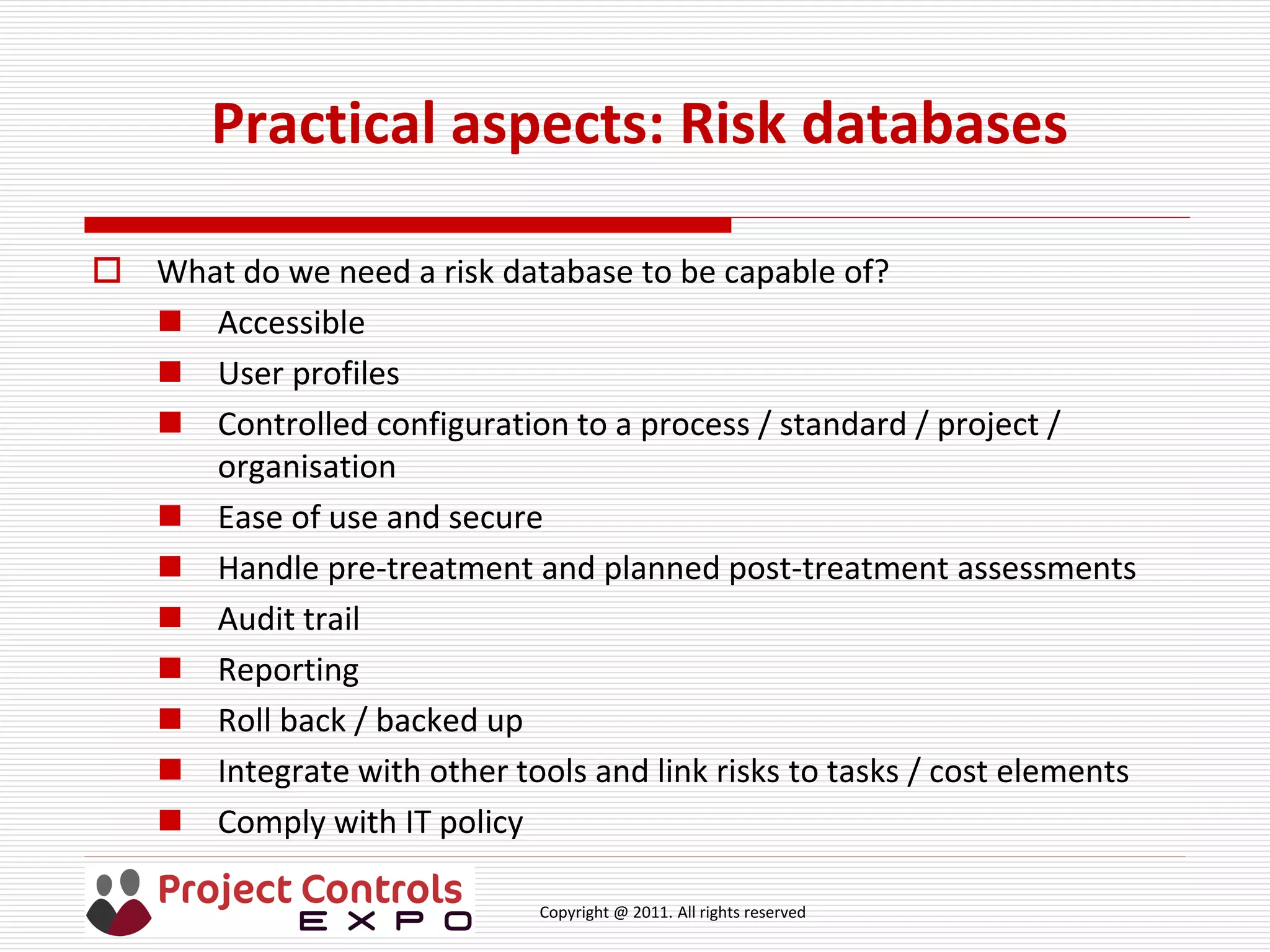 Copyright @ 2011. All rights reserved
Practical aspects: Risk databases
 What do we need a risk database to be capable of?
 Accessible
 User profiles
 Controlled configuration to a process / standard / project /
organisation
 Ease of use and secure
 Handle pre-treatment and planned post-treatment assessments
 Audit trail
 Reporting
 Roll back / backed up
 Integrate with other tools and link risks to tasks / cost elements
 Comply with IT policy
 