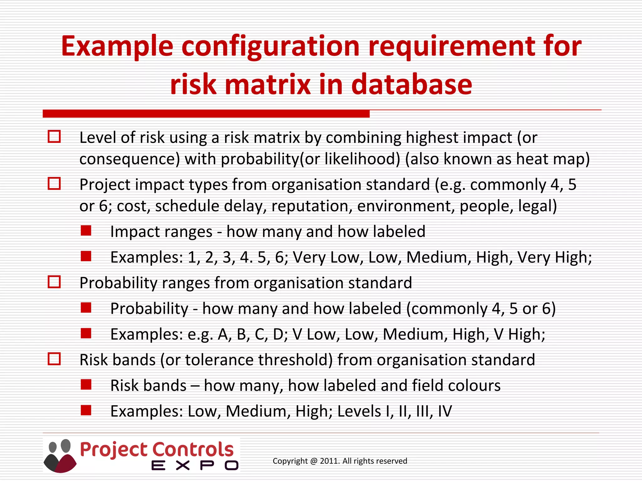 Copyright @ 2011. All rights reserved
Example configuration requirement for
risk matrix in database
 Level of risk using a risk matrix by combining highest impact (or
consequence) with probability(or likelihood) (also known as heat map)
 Project impact types from organisation standard (e.g. commonly 4, 5
or 6; cost, schedule delay, reputation, environment, people, legal)
 Impact ranges - how many and how labeled
 Examples: 1, 2, 3, 4. 5, 6; Very Low, Low, Medium, High, Very High;
 Probability ranges from organisation standard
 Probability - how many and how labeled (commonly 4, 5 or 6)
 Examples: e.g. A, B, C, D; V Low, Low, Medium, High, V High;
 Risk bands (or tolerance threshold) from organisation standard
 Risk bands – how many, how labeled and field colours
 Examples: Low, Medium, High; Levels I, II, III, IV
 