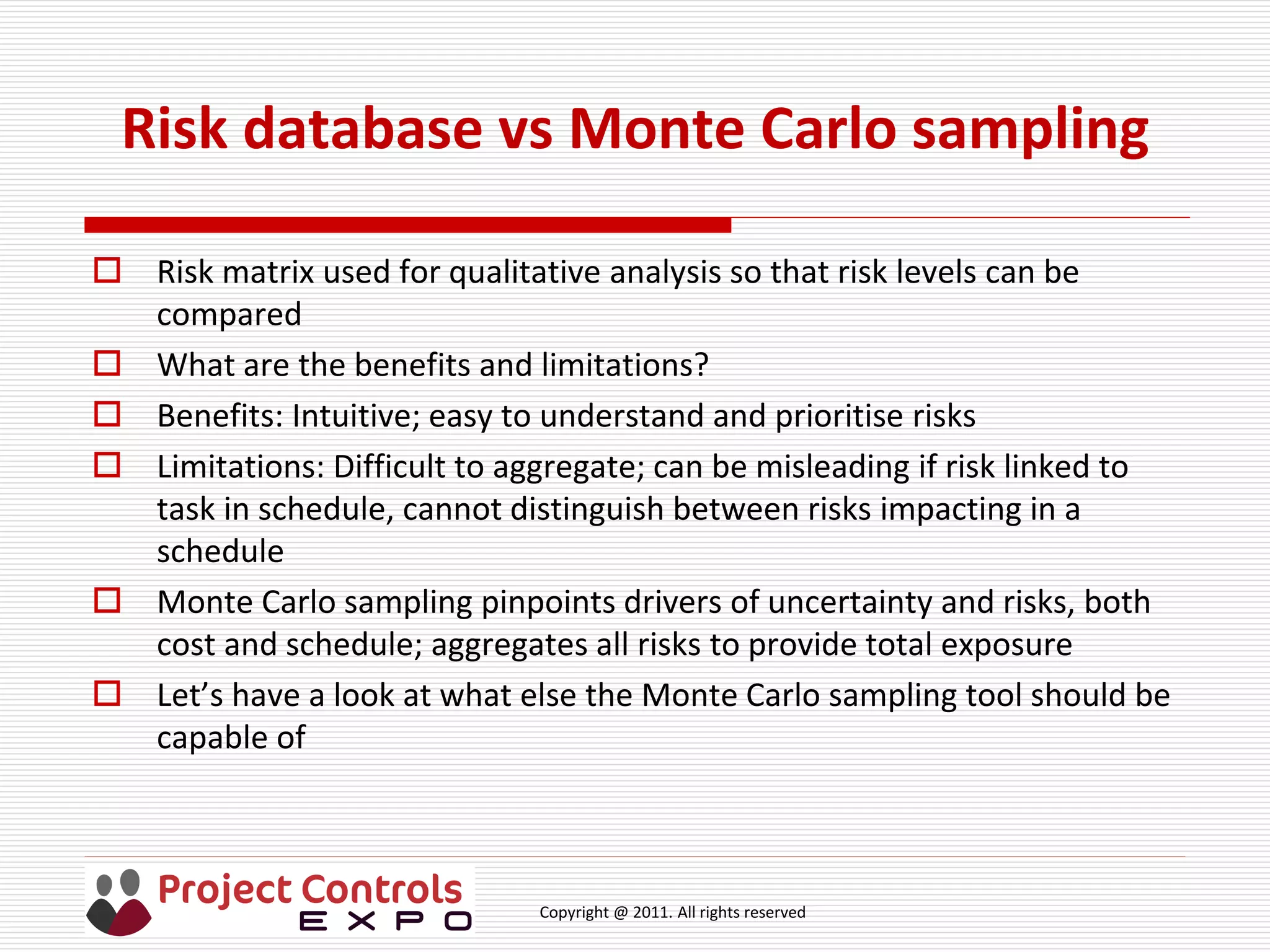 Copyright @ 2011. All rights reserved
Risk database vs Monte Carlo sampling
 Risk matrix used for qualitative analysis so that risk levels can be
compared
 What are the benefits and limitations?
 Benefits: Intuitive; easy to understand and prioritise risks
 Limitations: Difficult to aggregate; can be misleading if risk linked to
task in schedule, cannot distinguish between risks impacting in a
schedule
 Monte Carlo sampling pinpoints drivers of uncertainty and risks, both
cost and schedule; aggregates all risks to provide total exposure
 Let’s have a look at what else the Monte Carlo sampling tool should be
capable of
 