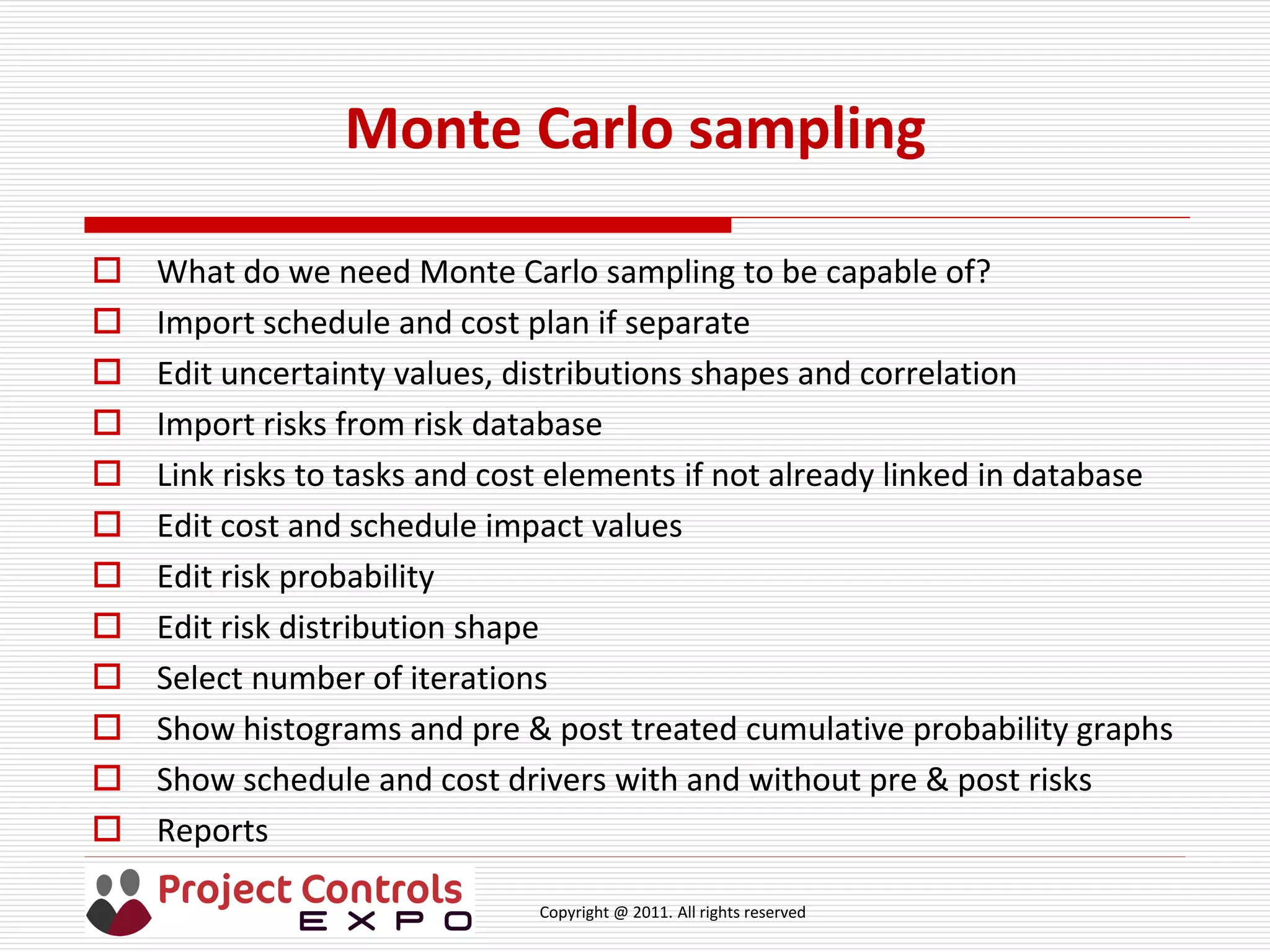 Copyright @ 2011. All rights reserved
Monte Carlo sampling
 What do we need Monte Carlo sampling to be capable of?
 Import schedule and cost plan if separate
 Edit uncertainty values, distributions shapes and correlation
 Import risks from risk database
 Link risks to tasks and cost elements if not already linked in database
 Edit cost and schedule impact values
 Edit risk probability
 Edit risk distribution shape
 Select number of iterations
 Show histograms and pre & post treated cumulative probability graphs
 Show schedule and cost drivers with and without pre & post risks
 Reports
 