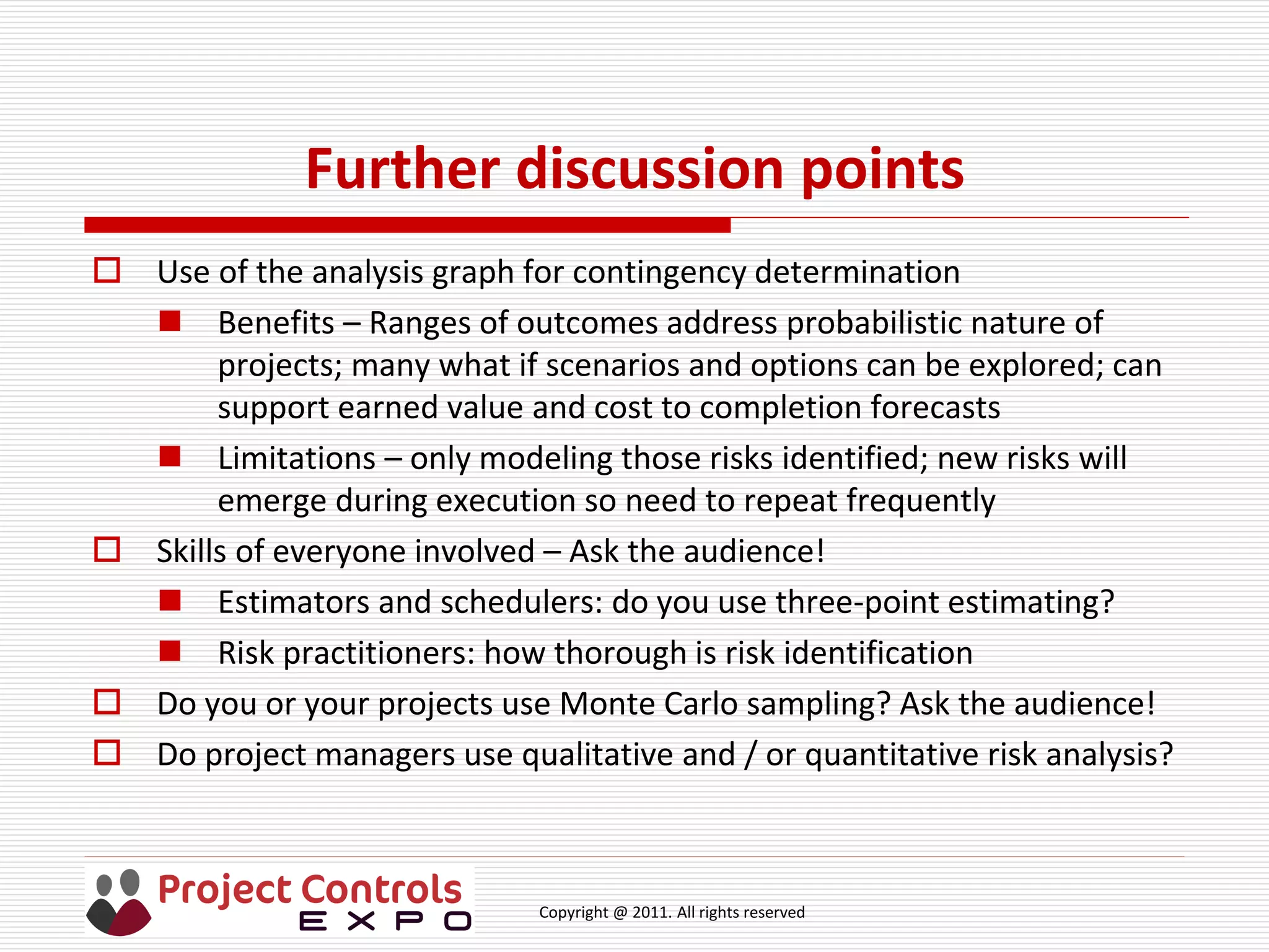 Copyright @ 2011. All rights reserved
Further discussion points
 Use of the analysis graph for contingency determination
 Benefits – Ranges of outcomes address probabilistic nature of
projects; many what if scenarios and options can be explored; can
support earned value and cost to completion forecasts
 Limitations – only modeling those risks identified; new risks will
emerge during execution so need to repeat frequently
 Skills of everyone involved – Ask the audience!
 Estimators and schedulers: do you use three-point estimating?
 Risk practitioners: how thorough is risk identification
 Do you or your projects use Monte Carlo sampling? Ask the audience!
 Do project managers use qualitative and / or quantitative risk analysis?
 