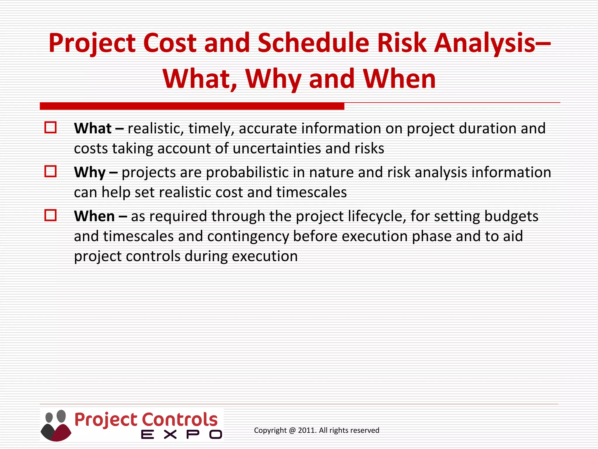 Copyright @ 2011. All rights reserved
Project Cost and Schedule Risk Analysis–
What, Why and When
 What – realistic, timely, accurate information on project duration and
costs taking account of uncertainties and risks
 Why – projects are probabilistic in nature and risk analysis information
can help set realistic cost and timescales
 When – as required through the project lifecycle, for setting budgets
and timescales and contingency before execution phase and to aid
project controls during execution
 