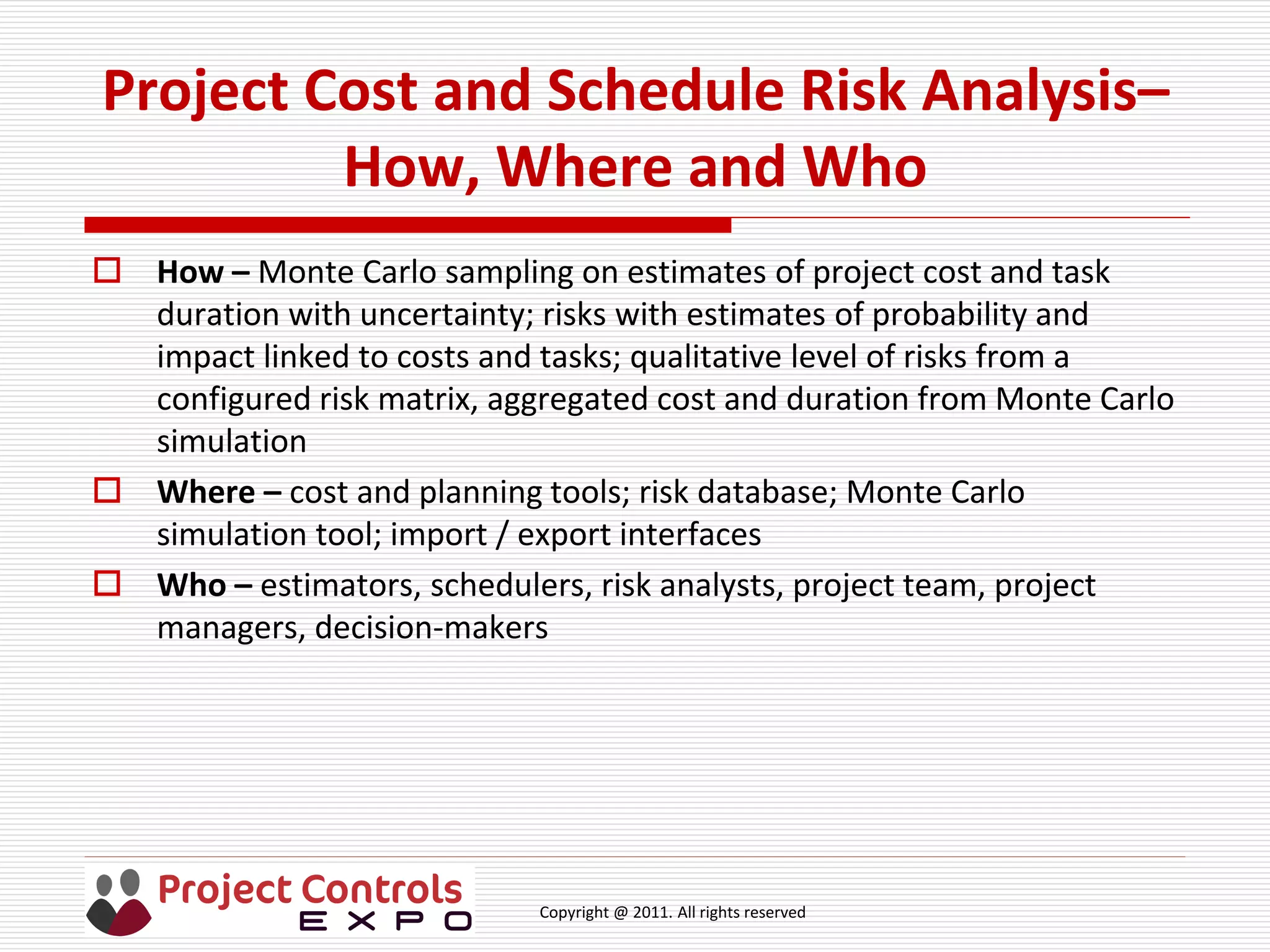 Copyright @ 2011. All rights reserved
Project Cost and Schedule Risk Analysis–
How, Where and Who
 How – Monte Carlo sampling on estimates of project cost and task
duration with uncertainty; risks with estimates of probability and
impact linked to costs and tasks; qualitative level of risks from a
configured risk matrix, aggregated cost and duration from Monte Carlo
simulation
 Where – cost and planning tools; risk database; Monte Carlo
simulation tool; import / export interfaces
 Who – estimators, schedulers, risk analysts, project team, project
managers, decision-makers
 