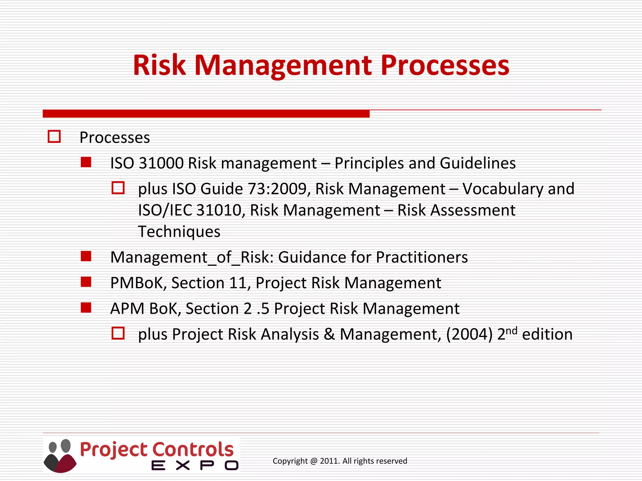 Copyright @ 2011. All rights reserved
Risk Management Processes
 Processes
 ISO 31000 Risk management – Principles and Guidelines
 plus ISO Guide 73:2009, Risk Management – Vocabulary and
ISO/IEC 31010, Risk Management – Risk Assessment
Techniques
 Management_of_Risk: Guidance for Practitioners
 PMBoK, Section 11, Project Risk Management
 APM BoK, Section 2 .5 Project Risk Management
 plus Project Risk Analysis & Management, (2004) 2nd edition
 