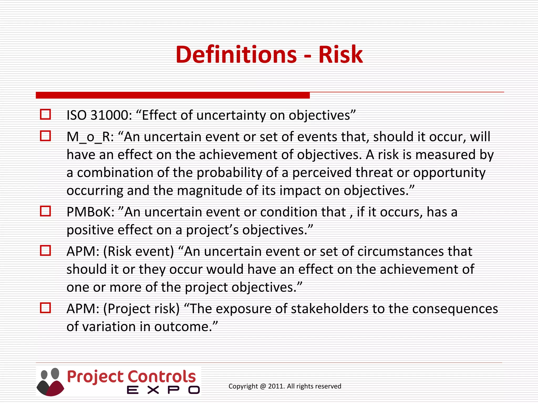 Copyright @ 2011. All rights reserved
Definitions - Risk
 ISO 31000: “Effect of uncertainty on objectives”
 M_o_R: “An uncertain event or set of events that, should it occur, will
have an effect on the achievement of objectives. A risk is measured by
a combination of the probability of a perceived threat or opportunity
occurring and the magnitude of its impact on objectives.”
 PMBoK: ”An uncertain event or condition that , if it occurs, has a
positive effect on a project’s objectives.”
 APM: (Risk event) “An uncertain event or set of circumstances that
should it or they occur would have an effect on the achievement of
one or more of the project objectives.”
 APM: (Project risk) “The exposure of stakeholders to the consequences
of variation in outcome.”
 