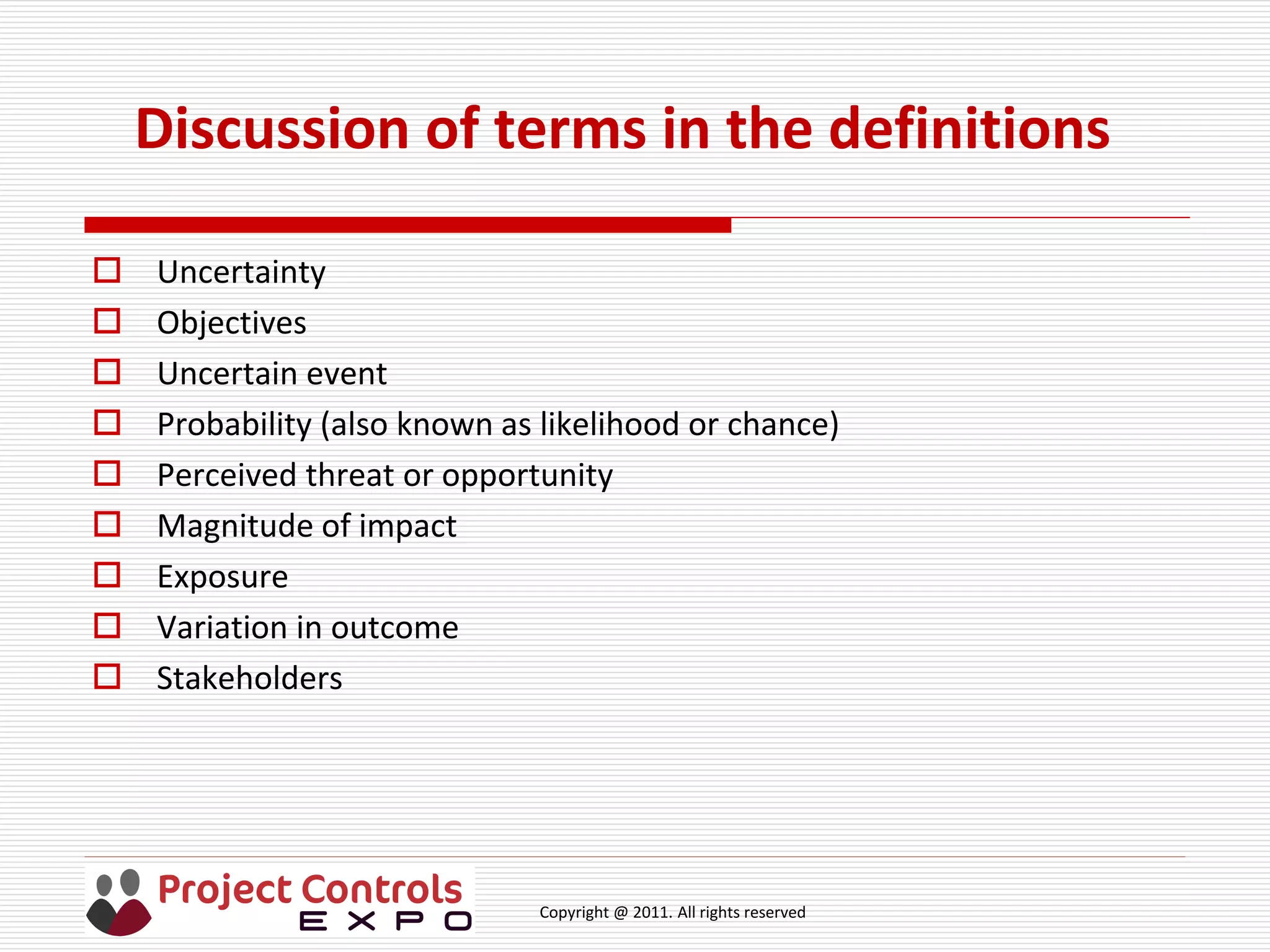 Copyright @ 2011. All rights reserved
Discussion of terms in the definitions
 Uncertainty
 Objectives
 Uncertain event
 Probability (also known as likelihood or chance)
 Perceived threat or opportunity
 Magnitude of impact
 Exposure
 Variation in outcome
 Stakeholders
 