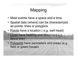 Mapping
• Most events have a space and a time
• Spatial data (where) can be characterized
as points, lines or polygons
• Points have a location ( e.g. well head)
• Lines have bearing and distance ( e.g.
fence line)
• Polygons have perimeters and areas (e.g.
field or green house)
 