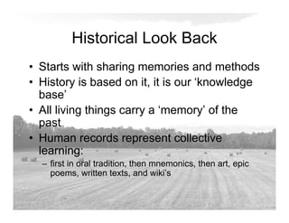 Historical Look Back
• Starts with sharing memories and methods
• History is based on it, it is our ‘knowledge
base’
• All living things carry a ‘memory’ of the
past
• Human records represent collective
learning:
– first in oral tradition, then mnemonics, then art, epic
poems, written texts, and wiki’s
 