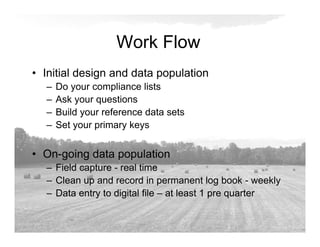 Work Flow
• Initial design and data population
– Do your compliance lists
– Ask your questions
– Build your reference data sets
– Set your primary keys
• On-going data population
– Field capture - real time
– Clean up and record in permanent log book - weekly
– Data entry to digital file – at least 1 pre quarter
 