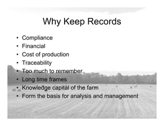 Why Keep Records
• Compliance
• Financial
• Cost of production
• Traceability
• Too much to remember
• Long time frames
• Knowledge capital of the farm
• Form the basis for analysis and management
 