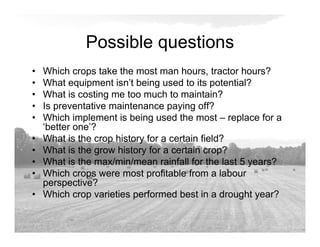 Possible questions
• Which crops take the most man hours, tractor hours?
• What equipment isn’t being used to its potential?
• What is costing me too much to maintain?
• Is preventative maintenance paying off?
• Which implement is being used the most – replace for a
‘better one’?
• What is the crop history for a certain field?
• What is the grow history for a certain crop?
• What is the max/min/mean rainfall for the last 5 years?
• Which crops were most profitable from a labour
perspective?
• Which crop varieties performed best in a drought year?
 