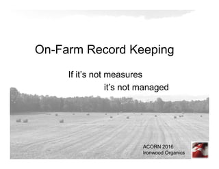 On-Farm Record Keeping
If it’s not measures
it’s not managed
ACORN 2016
Ironwood Organics
 
