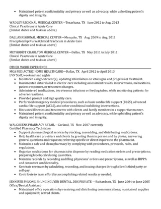  Maintained patient confidentiality and privacy as well as advocacy, while upholding patient’s
dignity and integrity.
WADLEY REGIONAL MEDICAL CENTER---Texarkana, TX June 2012 to Aug. 2013
Clinical Practicum in Acute Care
(Similar duties and tasks as above)
DALLAS REGIONAL MEDCIAL CENTER---Mesquite, TX Aug. 2009 to Aug. 2011
Preceptorship Nurse/Clinical Practicum in Acute Care
(Similar duties and tasks as above)
METHODIST CHARLTON MEDICAL CENTER---Dallas, TX May 2011 to July 2011
Clinical Practicum in Acute Care
(Similar duties and tasks as above)
OTHER WORK EXPERIENCE________________________________________________________________________________________
MGA PEDIACTRIC HOME HEALTHCARE---Dallas, TX April 2012 to April 2013
LVN Staff, weekend and nights
 Monitored assigned client(s), updating information on vital signs and progress of treatment.
 Documented data related to clients’ care including assessment results, interventions, medications,
patient responses, or treatment changes.
 Administered medications, intravenous infusions or feeding tubes, while monitoring patients for
adverse reactions.
 Provided prompt and high quality care.
 Performed emergency medical procedures, such as basic cardiac life support (BLSS), advanced
cardiac life support (ACLS), and other conditional stabilizing interventions.
 Discussed illnesses and treatments with clients and family members in a supportive manner.
 Maintained patient confidentiality and privacy as well as advocacy, while upholding patient’s
dignity and integrity.
WALGREENS PHARMACY RETAIL---Garland, TX Nov. 2007 currently
Certified Pharmacy Technician
 Support pharmacological services by stocking, assembling, and distributing medications.
 Help health care providers and clients by greeting them in person and by phone; answering
general questions and requests; referring specific or direct inquires to the pharmacist.
 Maintain a safe and clean pharmacy by complying with procedures, protocols, rules, and
regulations.
 Organize medications for pharmacist to dispense by reading medication orders and prescriptions;
preparing labels; calculating quantities.
 Maintain records by recording and filing physicians’ orders and prescriptions, as well as HIPPA
and consumer confidentiality.
 Generate revenues by calculating, recording, and issuing charges through client’s third party or
self-pay.
 Contribute to team effort by accomplishing related results as needed.
JENNIFER PHUONG PHUNG NGUYEN DENTAL, DDS PRIVATE ---Richardson, TX June 2004 to June 2005
Office/Dental Assistant
 Maintained office operations by receiving and distributing communications; maintained supplies
and equipment; served clients.
 
