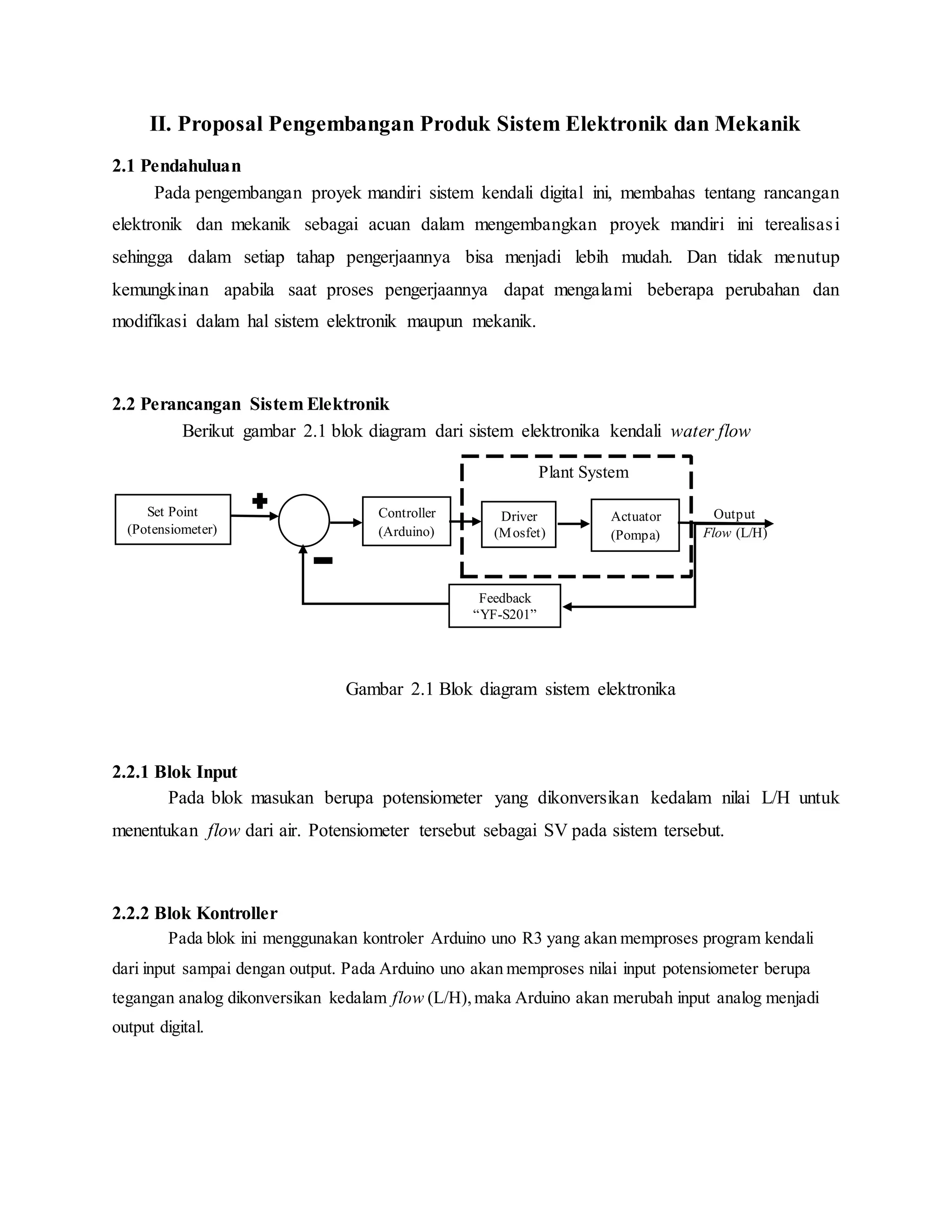 II. Proposal Pengembangan Produk Sistem Elektronik dan Mekanik
2.1 Pendahuluan
Pada pengembangan proyek mandiri sistem kendali digital ini, membahas tentang rancangan
elektronik dan mekanik sebagai acuan dalam mengembangkan proyek mandiri ini terealisasi
sehingga dalam setiap tahap pengerjaannya bisa menjadi lebih mudah. Dan tidak menutup
kemungkinan apabila saat proses pengerjaannya dapat mengalami beberapa perubahan dan
modifikasi dalam hal sistem elektronik maupun mekanik.
2.2 Perancangan Sistem Elektronik
Berikut gambar 2.1 blok diagram dari sistem elektronika kendali water flow
Gambar 2.1 Blok diagram sistem elektronika
2.2.1 Blok Input
Pada blok masukan berupa potensiometer yang dikonversikan kedalam nilai L/H untuk
menentukan flow dari air. Potensiometer tersebut sebagai SV pada sistem tersebut.
2.2.2 Blok Kontroller
Pada blok ini menggunakan kontroler Arduino uno R3 yang akan memproses program kendali
dari input sampai dengan output. Pada Arduino uno akan memproses nilai input potensiometer berupa
tegangan analog dikonversikan kedalam flow (L/H),maka Arduino akan merubah input analog menjadi
output digital.
Output
Flow (L/H)
Plant System
Set Point
(Potensiometer)
Feedback
“YF-S201”
Controller
(Arduino)
Actuator
(Pompa)
Driver
(Mosfet)
 