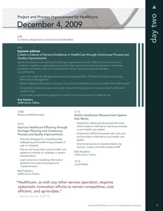 day two
Project and Process Improvement for Healthcare

December 4, 2009
8:30
Conference Registration and Continental Breakfast


9:00
keynote address
Create a Culture of Service Excellence in HealthCare through Continuous Process and
Quality Improvements
Service excellence is something all healthcare organizations aim for. With the current economic
conditions, healthcare organizations are under high internal and external pressures to streamline
processes, eliminate waste and increase performance. During this Keynote Address
you will learn to:
  Learn from a Malcolm Baldrige Award winning hospital and the “Five Key Principles of Corporate
  Performance Management
  Better understand the impact of process improvement initiatives on functions within the health system
  Successfully develop process and quality improvement programs to improve patient safety and
  quality of care
  Incorporate a sustainability approach to performance improvement in medical care
Bob Paladino
ASMI Senior Fellow


10:00                                               11:15
Break and Refreshments                              Build a Healthcare Measurement System
                                                    that Works
10:15                                                 Implement a Balanced Scorecard with tools
Improve Healthcare Efﬁciency through                  and simulation methods to improve processes
                                                      in your health care system
Strategic Planning and Continuous
Process and Quality Improvements                      Implement a DFSS framework with tools and
                                                      and simulation methods to your health care
  Discover strategies for comprehensively             system
  redesigning and transforming processes of
                                                      Overcome barriers to implementation by
  care in a hospital
                                                      doctors, nurses, and other medical staff
  Discuss the forces that compel health care
  systems to embark on redesign or system           Bob Paladino
  transformation                                    ASMI Senior Fellow

  Learn tactics for translating information
                                                    12:15
  gathered into proposed projects for
                                                    Lunch Break
   implementation
Bob Paladino
ASMI Senior Fellow


“Healthcare, as with any other service operation, requires
 systematic innovation efforts to remain competitive, cost
 efﬁcient, and up-to-date.”
 – NAHQ Journal, JHQ 174


                                                                www.AHCMedia.com/ ProcessImprovement           5
 