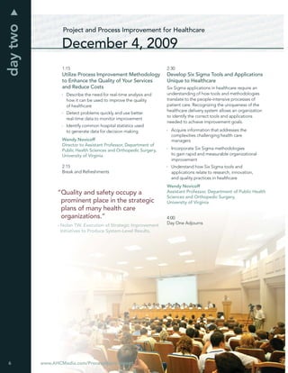 day two
                  Project and Process Improvement for Healthcare

                  December 4, 2009
                  1:15                                             2:30
                  Utilize Process Improvement Methodology          Develop Six Sigma Tools and Applications
                  to Enhance the Quality of Your Services          Unique to Healthcare
                  and Reduce Costs                                 Six Sigma applications in healthcare require an
                    Describe the need for real-time analysis and   understanding of how tools and methodologies
                    how it can be used to improve the quality      translate to the people-intensive processes of
                    of healthcare                                  patient care. Recognizing the uniqueness of the
                                                                   healthcare delivery system allows an organization
                    Detect problems quickly and use better
                                                                   to identify the correct tools and applications
                    real-time data to monitor improvement
                                                                   needed to achieve improvement goals.
                    Identify common hospital statistics used
                    to generate data for decision making             Acquire information that addresses the
                                                                     complexities challenging health care
                  Wendy Novicoff                                     managers
                  Director to Assistant Professor, Department of
                  Public Health Sciences and Orthopedic Surgery,     Incorporate Six Sigma methodologies
                  University of Virginia                             to gain rapid and measurable organizational
                                                                     improvement
                  2:15                                               Understand how Six Sigma tools and
                  Break and Refreshments                             applications relate to research, innovation,
                                                                     and quality practices in healthcare
                                                                   Wendy Novicoff
                “Quality and safety occupy a                       Assistant Professor, Department of Public Health
                                                                   Sciences and Orthopedic Surgery,
                 prominent place in the strategic                  University of Virginia
                 plans of many health care
                 organizations.”                                   4:00
                                                                   Day One Adjourns
                - Nolan TW. Execution of Strategic Improvement
                  Initiatives to Produce System-Level Results.




6         www.AHCMedia.com/ProcessImprovement
 