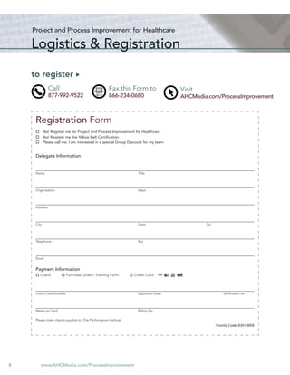 Project and Process Improvement for Healthcare

    Logistics & Registration

    to register
               Call                                 Fax this Form to                  Visit
               877-992-9522                         866-234-0680                      AHCMedia.com/ProcessImprovement



     Registration Form
            Yes! Register me for Project and Process Improvement for Healthcare
            Yes! Register me the Yellow Belt Certiﬁcation
            Please call me. I am interested in a special Group Discount for my team


     Delegate Information


     Name                                                           Title




     Organization                                                   Dept.




     Address




     City                                                           State                     Zip




     Telephone                                                      Fax




     Email


     Payment Information
        Check            Purchase Order / Training Form          Credit Card



     Credit Card Number                                             Expiration Date                     Veriﬁcation no.




     Name on Card                                                   Billing Zip

     Please make checks payable to: The Performance Institute
                                                                                                    Priority Code: B301-WEB




8       www.AHCMedia.com/ProcessImprovement
 