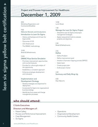 lean six sigma yellow belt certiﬁcation
                                                  Project and Process Improvement for Healthcare

                                                  December 1, 2009
                                                  8:00                                          12:00
                                                  Workshop Registration and                     Lunch Break
                                                  Continental Breakfast
                                                                                                1:00
                                                  9:00                                          Manage the Lean Six Sigma Project
                                                  Welcome Remarks and Introductions
                                                                                                  Streamline Lean Six Sigma and project
                                                  Introduction to Lean Six Sigma                  management strategies
                                                    History and background of Lean Six            Apply measurement tools to evaluate
                                                    Sigma (LSS)                                   projects and objectives
                                                    Outcomes of LSS
                                                    LSS infrastructure                          2:30
                                                                                                Break & Refreshments
                                                    The DMAIC methodology

                                                  10:30                                         2:45
                                                  Break & Refreshments                          Deﬁne
                                                  10:45                                           Deﬁne Problem
                                                  DMAIC-Pizza Service Simulation                  Deﬁne improvement goal
                                                    Prioritizes improvement opportunities         Initiation of process mapping process (SIPOC)
                                                    and countermeasures                           Select team
                                                    Provides for a thorough analysis of           Create project plan
                                                    the opportunity                               Draft project charter
                                                    Establishes a consistent approach
                                                    Enhances employee development               3:30
                                                    and motivation                              Summary and Daily Wrap Up

                                                  Implementation and                            4:00
                                                  Development Strategy                          Day Adjourns
                                                    Develop strategies and objectives for
                                                    deployment
                                                    Incorporate Six Sigma into organizational
                                                    business strategy
                                                    Identify key focus areas and change
                                                    management processes



                                          who should attend:
                                          C-Suite Executives
                                          Directors and Managers of:
                                            Patient Safety                                        Operations
                                            Process and Performance Improvement                   Organizational Development
                                            Case Management                                       Community Health Centers
                                            Six Sigma

 2                                        www.AHCMedia.com/Healthcare
 