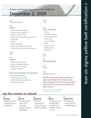 lean six sigma yellow belt certiﬁcation
        Project and Process Improvement for Healthcare

        December 2, 2009
        8:30                                                 12:00
        Continental Breakfast                                Lunch

        9:00
        Measure                                              1:00
          Baseline the current process
                                                             Focus on Projects
          Address “low-hanging fruit”                          Charter
          Conﬁrm customer CTQs                                 Stakeholder analysis
          Determine current performance baseline               Communication plan
          Stratify data                                        Process map
          Analyze                                              Cause and effect
          Gather causal data                                   FMEA
          Determine & validate root causes                     Solutions matrix
          Identify a solution to combat root causes            WBS/schedule
                                                               Control plan
        10:30
        Break                                                2:30
                                                             Break
        10:45
        Improve                                              2:45
          Identify countermeasures
                                                             Review/Questions
          Perform cost/beneﬁt analysis
                                                             3:15
          Design improved process
                                                             Exam
          Develop scorecards

                                                             4:00
        Pizza Service Simulation Two & Control               Workshop Adjourns
          Report scoreboard data
          Create process control plan                      “Health care could, indeed, perform a
          Identify replication opportunities                great deal better than it does today
          Develop future plans                              when a shared aim of improving health
                                                            outcomes for patients is sensible and
                                                            within reach”
                                                           - Donald M. Berwick, MD, MPP,
                                                             and Thomas W. Nolan, PhD
top ﬁve reasons to attend:
 Engage                   Create                Integrate                Drive              Implement
 physicians in the        a measurement         a process                innovation and     change with
 transformation of        system that           improvement              performance        Lean Six Sigma
 patient care             improves              culture into your        excellence to      methodologies
                          decision-making       healthcare facility      improve quality
                          capabilities                                   of care


                                                                                  www.AHCMedia.com/Healthcare                                  3
 