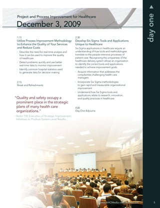 day one
  Project and Process Improvement for Healthcare

 December 3, 2009
  1:15                                             2:30
  Utilize Process Improvement Methodology          Develop Six Sigma Tools and Applications
  to Enhance the Quality of Your Services          Unique to Healthcare
  and Reduce Costs                                 Six Sigma applications in healthcare require an
    Describe the need for real-time analysis and   understanding of how tools and methodologies
    how it can be used to improve the quality      translate to the people-intensive processes of
    of healthcare                                  patient care. Recognizing the uniqueness of the
                                                   healthcare delivery system allows an organization
    Detect problems quickly and use better
                                                   to identify the correct tools and applications
    real-time data to monitor improvement
                                                   needed to achieve improvement goals.
    Identify common hospital statistics used
    to generate data for decision making             Acquire information that addresses the
                                                     complexities challenging health care
                                                     managers
  2:15                                               Incorporate Six Sigma methodologies
  Break and Refreshments                             to gain rapid and measurable organizational
                                                     improvement
                                                     Understand how Six Sigma tools and
                                                     applications relate to research, innovation,
“Quality and safety occupy a                         and quality practices in healthcare
 prominent place in the strategic
 plans of many health care                         4:00
 organizations.”                                   Day One Adjourns

- Nolan TW. Execution of Strategic Improvement
  Initiatives to Produce System-Level Results.




                                                                         www.AHCMedia.com/Healthcare        5
 