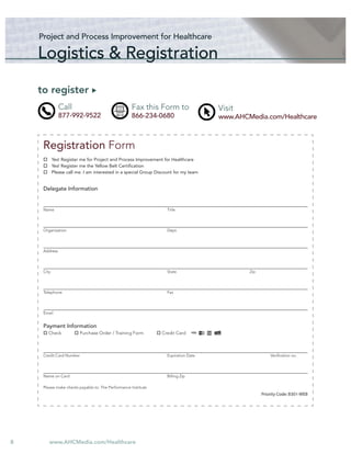 Project and Process Improvement for Healthcare

    Logistics & Registration

    to register
               Call                                 Fax this Form to                  Visit
               877-992-9522                         866-234-0680                      www.AHCMedia.com/Healthcare



     Registration Form
            Yes! Register me for Project and Process Improvement for Healthcare
            Yes! Register me the Yellow Belt Certiﬁcation
            Please call me. I am interested in a special Group Discount for my team


     Delegate Information


     Name                                                           Title




     Organization                                                   Dept.




     Address




     City                                                           State                     Zip




     Telephone                                                      Fax




     Email


     Payment Information
        Check            Purchase Order / Training Form          Credit Card



     Credit Card Number                                             Expiration Date                     Veriﬁcation no.




     Name on Card                                                   Billing Zip

     Please make checks payable to: The Performance Institute
                                                                                                    Priority Code: B301-WEB




8       www.AHCMedia.com/Healthcare
 