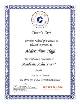  
 
 
 
 
 
 
 
 
 
 
 
 
 
 
 
Dean’s List 
 
 
Bertolon School of Business is
pleased to present to
 
 
 
 
 
 
 
This certificate in recognition of
Academic Achievement
for the
and offers best wishes for continued success. 
 
 
 
 
 
K. Brewer Doran, PhD
Dean, Bertolon School of Business
Abderrahim Hajji
Fall 2014 Semester
 