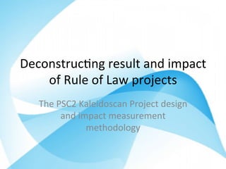 Deconstruc*ng	result	and	impact	
of	Rule	of	Law	projects	
The	PSC2	Kaleidoscan	Project	design	
and	impact	measurement	
methodology	
 
