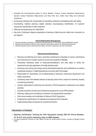  Complete Pre Commissioning testing of Circuit Breakers (Timing, Contact Resistance Measurement,
Dynamic Contact Resistance Measurement and Dew Point etc.), Switch Sync Relay and Instrument
Transformer.
 Conducting meetings with subordinates for identifying methods of completing tasks with safety.
 Coordinating material planning related activities encompassing identification of customer
requirement specification & offer evaluation.
 Planning and supervising of on field Work.
 Key role in Schematic diagram preparation & checking, Cable lying and cable inter connection as
per diagram.
Client Relationship Management
 Ensuring speedy resolution of queries and grievances to maximize client satisfaction levels.
 Maintaining excellent relations with clients to generate avenues for additional business.
 Monitoring post service activities like follow up with customers, service reminders.
Maintenance/Operations
 Planning and effecting shut down, preventive maintenance schedules of various machineries
and instruments to increase machine up time and equipment reliability.
 Proactively identifying areas of obstruction/breakdowns and take steps to rectify the
equipment’s through application of trouble shooting tools.
 Executing cost saving and energy saving techniques/measures and modifications to achieve
substantial reduction in O&M Expenditures and work within the budget.
 Responsible for assembling, and troubleshooting of electrical, mechanical equipment’s and
utility components.
 Increasing mean time between failures & reducing mean time to repair the machines, thereby
increasing productivity.
 Actively responsible for planning and execution of EHV Equipment maintenance and related
activities.
 Execute preventive maintenance of Electrical equipment’s as per PM schedule.
 Planning, utilizing and controlling of contractor and departmental manpower.
 Root cause analysis and rectification of failures of EHV Equipment.
 Finalizing the specifications of materials and preparing bill of materials.
 Implementing safety procedures for accident prevention.
TRAININGS ATTENDED
 Diploma Certification Training for UHV Equipment namely 800 KV Circuit Breaker,
CT & CVT and control switching relay at ABB Sweden.
 15 days Vocational Training on Mini Blast Furnace at Jindal steel & Power Limited at Raigarh March
2006.
 