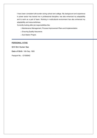 I have been consistent all-rounder during school and college. My background and experience
in power sector has trained me in professional discipline, has also enhanced my adaptability
and to work as a part of team. Working in multicultural environment has also enhanced my
adaptability and resourcefulness.
Currently looking after job responsibilities like:
oMaintenance Management, Process Improvement Plans and Implementation.
o Ensuring Quality Assurance.
o Sub Station Project.
PERSONAL VITAE
S/O Shri Kumar Sao
Date of Birth: 14th Sep, 1983
Passport No. - G1556942
 