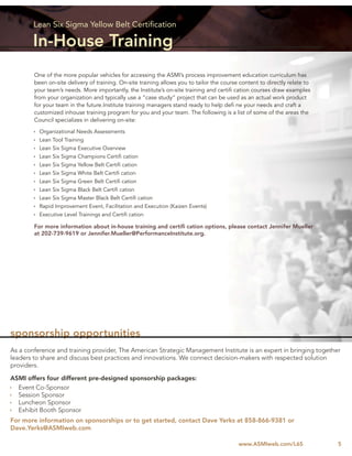 Lean Six Sigma Yellow Belt Certiﬁcation

        In-House Training
        One of the more popular vehicles for accessing the ASMI’s process improvement education curriculum has
        been on-site delivery of training. On-site training allows you to tailor the course content to directly relate to
        your team’s needs. More importantly, the Institute’s on-site training and certiﬁ cation courses draw examples
        from your organization and typically use a “case study” project that can be used as an actual work product
        for your team in the future.Institute training managers stand ready to help deﬁ ne your needs and craft a
        customized inhouse training program for you and your team. The following is a list of some of the areas the
        Council specializes in delivering on-site:

          Organizational Needs Assessments
          Lean Tool Training
          Lean Six Sigma Executive Overview
          Lean Six Sigma Champions Certiﬁ cation
          Lean Six Sigma Yellow Belt Certiﬁ cation
          Lean Six Sigma White Belt Certiﬁ cation
          Lean Six Sigma Green Belt Certiﬁ cation
          Lean Six Sigma Black Belt Certiﬁ cation
          Lean Six Sigma Master Black Belt Certiﬁ cation
          Rapid Improvement Event, Facilitation and Execution (Kaizen Events)
          Executive Level Trainings and Certiﬁ cation

        For more information about in-house training and certiﬁ cation options, please contact Jennifer Mueller
        at 202-739-9619 or Jennifer.Mueller@PerformanceInstitute.org.




sponsorship opportunities
As a conference and training provider, The American Strategic Management Institute is an expert in bringing together
leaders to share and discuss best practices and innovations. We connect decision-makers with respected solution
providers.

ASMI offers four different pre-designed sponsorship packages:
  Event Co-Sponsor
  Session Sponsor
  Luncheon Sponsor
  Exhibit Booth Sponsor
For more information on sponsorships or to get started, contact Dave Yerks at 858-866-9381 or
Dave.Yerks@ASMIweb.com

                                                                                           www.ASMIweb.com/L6S              5
 