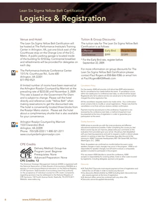 Lean Six Sigma Yellow Belt Certiﬁcation

    Logistics & Registration

    Venue and Hotel:                                                        Tuition & Group Discounts:
    The Lean Six Sigma Yellow Belt Certiﬁcation will                        The tuition rate for The Lean Six Sigma Yellow Belt
    be hosted at The Performance Institute’s Training                       Certiﬁcation is as follows:
    Center in Arlington, VA, just one block east of the                      Offerings                       Early Bird            Regular Rate
    Courthouse stop on the Orange Line of the D.C.
    Metro. A public parking garage is located inside                         Conference                      $999                  $1099
    of the building for $10/day. Continental breakfast                      * For the Early Bird rate, register before
    and refreshments will be provided for delegates on                        September 22, 2009.
    each day.
                                                                            For more information on group discounts for The
    The Performance Institute Conference Center
                                                                            Lean Six Sigma Yellow Belt Certiﬁcation please
    1515 N. Courthouse Rd., Suite 600
                                                                            contact Paul Rogers at 858-866-9386 or email him
    Arlington, VA 22201
                                                                            at Paul.Rogers@ASMIweb.com.
    877-992-9521

    A limited number of rooms have been reserved at                         Cancellation Policy
    the Arlington Rosslyn Courtyard by Marriott at the                      For live events: ASMI will provide a full refund less $399 administration
    prevailing rate of $233.00 until November 3, 2009.                      fee for cancellations four weeks before the event. If cancellation occurs
                                                                            within two weeks prior to conference start date, no refund will be issued.
    This rate is based on the Government Per Diem                           Registrants who fail to attend and do not cancel prior to the event will be
    and is subject to change. Please call the hotel                         charged the entire registration fee.
    directly and reference code “Yellow Belt” when                          All the cancellation requests need to be made online. Your conﬁrmation
    making reservations to get the discounted rate.                         email contains links to modify or cancel registrations. Please note that the
                                                                            cancellation is not ﬁnal until you receive a written conﬁrmation.
    The hotel is conveniently located three blocks from
    the Rosslyn Metro station. Please ask the hotel                         Payment must be secured prior to the conference. If payment is not
                                                                            received by the conference start date, a method of payment must
    about a complimentary shuttle that is also available                    be presented at the time of registration in order to guarantee your
    for your convenience.                                                   participation at the event.


    Arlington Rosslyn Courtyard by Marriott                                 Quality Assurance
    1533 Clarendon Blvd.                                                    ASMI strives to provide you with the most productive and effective
    Arlington, VA 22209                                                     educational experience possible. If after completing the course you feel
                                                                            there is some way we can improve, please write your comments on the
    Phone: 703-528-2222 / 1-800-321-2211                                    evaluation form provided upon your arrival. Should you feel dissatisﬁed
    www.courtyardarlingtonrosslyn.com                                       with your learning experience and wish to request a credit or refund, please
                                                                            submit it in writing no later than 10 business days after the end of the
                                                                            training to: ASMI: Corporate Headquarters; 805 15th Street NW, 3rd Floor;
                                                                            Washington, D.C. 20005

    CPE Credits                                                             Note: As speakers are conﬁrmed six months before the event, some
                                                                            speaker changes or topic changes may occur in the program. ASMI is not
               Delivery Method: Group-live                                  responsible for speaker changes, but will work to ensure a comparable
               Program Level: Beginner                                      speaker is located to participate in the program.

               Prerequisites: None                                          If for any reason ASMI decides to cancel this conference, ASMI
                                                                            accepts no responsibility for covering airfare, hotel or other costs incurred
               Advanced Preparation: None                                   by registrants, including delegates, sponsors and guests.
    CPE Credits: 12
    The American Strategic Management Institute (ASMI) is registered with   Discounts
    the National Association of State Boards of Accountancy (NASBA) as a
    sponsor of continuing professional education on the National Registry   • All ‘Early Bird’ Discounts must require payment at time of registration and
    of CPE Sponsors. State boards of accountancy have ﬁnal authority          before the cut-off date in order to receive any discount.
    on the acceptance of individual courses for CPE credit. Complaints      • Any discounts offered whether by ASMI (including team discounts) must
    regarding sponsors may be addressed to the National Registry of           also require payment at the time of registration.
    CPE Sponsors, 150 Fourth Avenue North, Nashville, TN 37219-2417.        • All discount offers cannot be combined with any other offer.
    Website: www.nasba.org.                                                 • Discounts cannot be applied retroactively




6     www.ASMIweb.com/L6S
 