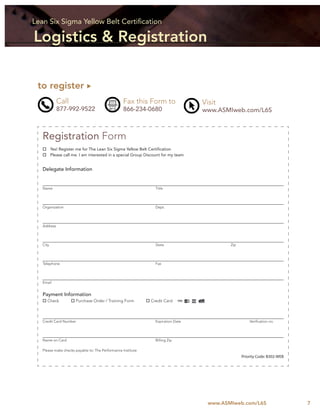 Lean Six Sigma Yellow Belt Certiﬁcation

Logistics & Registration

 to register
             Call                                 Fax this Form to                  Visit
             877-992-9522                         866-234-0680                      www.ASMIweb.com/L6S



   Registration Form
          Yes! Register me for The Lean Six Sigma Yellow Belt Certiﬁcation
          Please call me. I am interested in a special Group Discount for my team


   Delegate Information


   Name                                                           Title




   Organization                                                   Dept.




   Address




   City                                                           State                      Zip




   Telephone                                                      Fax




   Email


   Payment Information
      Check            Purchase Order / Training Form          Credit Card



   Credit Card Number                                             Expiration Date                      Veriﬁcation no.




   Name on Card                                                   Billing Zip

   Please make checks payable to: The Performance Institute
                                                                                                   Priority Code: B302-WEB




                                                                                      www.ASMIweb.com/L6S                    7
 