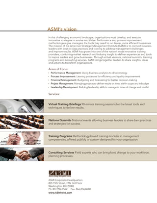 ASMI’s vision
In this challenging economic landscape, organizations must develop and execute
innovative strategies to survive and thrive. Performance and process improvement
methodologies give managers the tools they need to run leaner, more efﬁcient businesses.
The mission of the American Strategic Management Institute (ASMI) is to connect business
leaders with best-in-class practices and training to address management challenges
and improve results. ASMI has grown into one of the nation’s most innovative training
providers, combining market research and industry insight to deliver experiences and tools
to inspire leaders and grow businesses. Through virtual sessions, national summits, training
programs and consulting services, ASMI brings together leaders to share insights, ideas
and actions to transform organizations.

Areas of Focus:
  Performance Management: Using business analytics to drive strategy
  Process Improvement: Leaning processes for efﬁciency and quality improvement
  Financial Management: Budgeting and forecasting for better decision-making
  Project Management: Managing projects to deliver results on time, within scope and in budget
  Leadership Development: Building leadership skills to manage in times of change and conﬂict

Services:


Virtual Training Brieﬁngs 90-minute training sessions for the latest tools and
techniques to deliver results.



National Summits National events allowing business leaders to share best practices
and strategies for success.



Training Programs Methodology-based training modules in management
competencies, offered publicly or custom-designed for your organization



Consulting Services Field experts who can bring bold change to your workforce,
planning processes.




ASMI Corporate Headquarters
805 15th Street, NW, 3rd Floor
Washington, DC 20005
Ph: 877-992-9522 Fax: 866-234-0680
www.ASMIweb.com
 