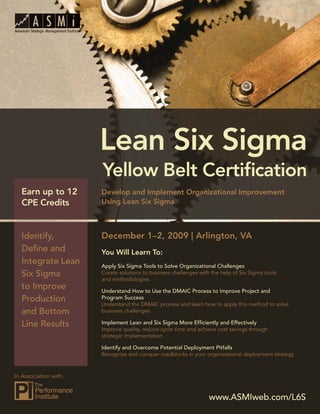 Lean Six Sigma Yellow Belt Certiﬁcation




   Earn up to 12            Develop and Implement Organizational Improvement
   CPE Credits              Using Lean Six Sigma



   Identify,                December 1–2, 2009 | Arlington, VA
   Deﬁne and                You Will Learn To:
   Integrate Lean           Apply Six Sigma Tools to Solve Organizational Challenges
   Six Sigma                Create solutions to business challenges with the help of Six Sigma tools
                            and methodologies
   to Improve               Understand How to Use the DMAIC Process to Improve Project and
   Production               Program Success
                            Understand the DMAIC process and learn how to apply this method to solve
   and Bottom               business challenges

   Line Results             Implement Lean and Six Sigma More Efﬁciently and Effectively
                            Improve quality, reduce cycle time and achieve cost savings through
                            strategic implementation

                            Identify and Overcome Potential Deployment Pitfalls
                            Recognize and conquer roadblocks in your organizational deployment strategy



In Association with:


                                                                        www.ASMIweb.com/L6S
                                                                           www.ASMIweb.com/L6S            1
 