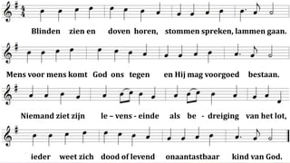 Blinden   zien en     doven horen, stommen spreken, lammen gaan.




Mens voor mens komt God ons tegen            en Hij mag voorgoed   bestaan.




   Niemand ziet zijn     le – vens - einde    als be - dreiging van het lot,




     ieder   weet zich dood of levend        onaantastbaar    kind van God.
 