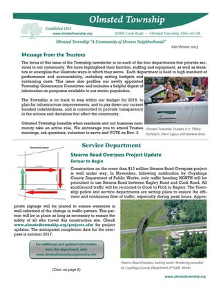 www.olmstedtownship.org
Message from the Trustees
Fall/Winter 2015
The focus of this issue of the Township newsletter is on each of the four departments that provide ser-
vices to our community. We have highlighted their function, staffing and equipment, as well as statis-
tics or examples that illustrate ways in which they serve. Each department is held to high standard of
performance and accountability, including setting budgets and
containing costs. This issue also profiles our newly appointed
Township Governance Committee and includes a helpful digest of
information on programs available to our senior population.
The Township is on track to stay within our budget for 2015, to
plan for infrastructure improvements, and to pay down our current
bonded indebtedness, and is committed to provide transparency
in the actions and decisions that affect the community.
Olmsted Township benefits when residents and our business com-
munity take an active role. We encourage you to attend Trustee
meetings, ask questions, volunteer to serve and VOTE on Nov. 3.
Service Department
Olmsted Township Trustees (l-r): Tiffany
Fischbach, Sherri Lippus and Jeanene Kress
Stearns Road Overpass, looking south. Rendering provided
by Cuyahoga County Department of Public Works.
Stearns Road Overpass Project Update
priate signage will be placed to ensure everyone is
well-informed of the change in traffic pattern. This pat-
tern will be in place as long as necessary to ensure the
safety of all who travel this construction site. Check
www.olmstedtownship.org/projects.cfm for project
updates. The anticipated completion date for the over-
pass is summer 2017.
Construction on the more than $10 million Stearns Road Overpass project
is well under way. In November, following notification by Cuyahoga
County Department of Public Works, only traffic heading NORTH will be
permitted to use Stearns Road between Bagley Road and Cook Road. All
southbound traffic will be re-routed to Cook to Fitch to Bagley. The Town-
ship police and service departments are setting plans to ensure the effi-
cient and continuous flow of traffic, especially during peak hours. Appro-
Detour to Begin
(Cont. on page 2)
For additional and updated information
from this department, visit:
www.olmstedtownship.org/service.cfm
 