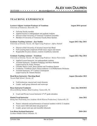 Alex van Duuren
352-575-0839         alex.vduuren@gmail.com         alexvanduuren.com
Curriculum Vitae Alex van Duuren Page 2
T E A CH I NG E XPE RI E N CE
Lecturer/Adjunct Assistant Professor of Trombone August 2014–present
University of Tennessee, Knoxville, TN
 Full-time faculty member
 Applied lessons to undergraduate and graduate students
 Director of the University of Tennessee Trombone Ensemble
 Member of University of Tennessee Faculty Brass Quintet
Graduate Teaching Assistant – Jazz Studies August 2013–May 2014
University of Arizona, Tucson, AZ; Supervising Professor: Jeffrey Haskell
 Director of the University of Arizona Concert Jazz Band
 Full-sized big band comprised of both music majors and minors
 Responsible for press releases, creation of publicity materials
Graduate Teaching Assistant – Trombone August 2011–May 2014
University of Arizona, Tucson, AZ; Supervising Professor: Moises Paiewonsky
 Applied Lesson Instructor: ten undergraduate students
 Assistant Instructor: Trombone Pedagogy and Brass Methods
(supervised by Dr. Kelly Thomas)
 Chamber Music Coach: Brass Quintet and Trombone Quartet
 Conductor: Trombone Choir; Guest-conductor: UA Philharmonic Orchestra
 Assistant Instructor: 16th
Century Counterpoint
(supervised by Dr. Pamela Decker)
Head Brass Instructor: Marching Band August–December 2012
Tucson High School; Tucson, AZ
 Field technician: musical and visual elements
 Leader: small group rehearsals and warm-ups
Brass Instructor/Conductor June‒July 2010/2011
Howard Bishop Summer Band Academy; Gainesville, FL
 Coach and Private Lesson Instructor: 6th
-8th
grade attendees
Pianist/Vocal Instructor June 2011
Rising Star Performing Arts Academy (Keith Watson Productions); Gainesville, FL
 Pianist: rehearsals and performances of musical numbers with K-12 students
 Vocal coach: both individual and group level
 Leader: group warm-ups and ensemble rehearsals
Low-Brass Sectional Instructor 2010–2011
Lockhart Middle School; Orlando, FL
 