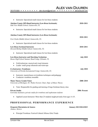 Alex van Duuren
352-575-0839         alex.vduuren@gmail.com         alexvanduuren.com
Curriculum Vitae Alex van Duuren Page 3
 Instructor: Specialized small classes for low-brass students
Alachua County OPS Band Instructor (Low-Brass Sectionals) 2010–2011
Oak View Middle School; Gainesville, FL
 Instructor: Specialized small classes for low-brass students
Alachua County OPS Band Instructor (Low-Brass Sectionals)
2010–2011
Fort Clarke Middle School; Gainesville, FL
 Instructor: Specialized small classes for low-brass students
Low-Brass Sectional Instructor 2010–2011
Howard Bishop Middle School; Gainesville, FL
 Instructor: Specialized small classes for low-brass students
Low-Brass Instructor and Marching Technician July 2010
Boone High School Summer Band Camp; Orlando, FL
 Field technician: musical and visual elements
 Leader: small group rehearsals and warm-ups
Co-Instructor, Trombones July 2010
University of Florida Instrumental Camp; Gainesville, FL
 Instructor: masterclasses on trombone techniques and pedagogy
 Conductor: trombone ensemble
Music Theory Grader/Tutor 2008‒2010
University of Michigan; Dr. Walter Everett, Chair, Dept. of Music Theory
 Tutor: Responsible for grading and tutoring of large freshman theory class
Private Studio 2006‒Present
Currently maintain a private studio for trombone and euphonium students
 Applied Lesson Instructor: More than 25 students taught privately from ages 11-35.
PRO FE S S I O N AL PE RFO RM AN CE E X PE RI E NC E
Orquesta Filarmónica de Sonora January 2013/2014/2015
Alamos, Mexico
 Principal Trombone: Festival Cultural Alfonso Ortiz Tirado
 