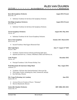 Alex van Duuren
352-575-0839         alex.vduuren@gmail.com         alexvanduuren.com
Curriculum Vitae Alex van Duuren Page 4
Knoxville Symphony Orchestra August 2014–Present
Knoxville, TN
 Substitute Trombone for the Knoxville Symphony Orchestra
Oak Ridge Symphony Orchestra August 2014–Present
Knoxville, TN
 Substitute Trombone for the Knoxville Symphony Orchestra
Tucson Symphony Orchestra August 2012–May 2014
Tucson, AZ
 Substitute Trombone for the Tucson Symphony Orchestra
Sierra Vista Symphony October 2011–March 2014
Sierra Vista, AZ
 Second Trombone: Brad Eggers Memorial Chair
Ohio Light Opera June 1st
–August 11th
2013
Wooster, Ohio
 Trombone: Summer festival orchestra performing light opera
 Operetta and shows by: J. Strauss, Offenbach, Gilbert and Sullivan, etc.
Celtic Woman December 2012
Tucson, AZ
 Principal Trombone: Celtic Woman Holiday Tour
Walt Disneyland All-American College Band May‒August 2012
Anaheim, CA
 Trombone: Full-time show band performing 5 shows per day
 Wide range of styles, including jazz, funk, commercial, and pop
 Ron McCurdy, Director
P.K. Yonge Performing Arts Academy June 2011
Gainesville, FL
 Assistant Director/Conductor/Pianist: “Hairspray”
 Sherwin Mackintosh, Director
Gainesville Chamber Orchestra 2007–2008, 2010–2011
Gainesville, FL
 